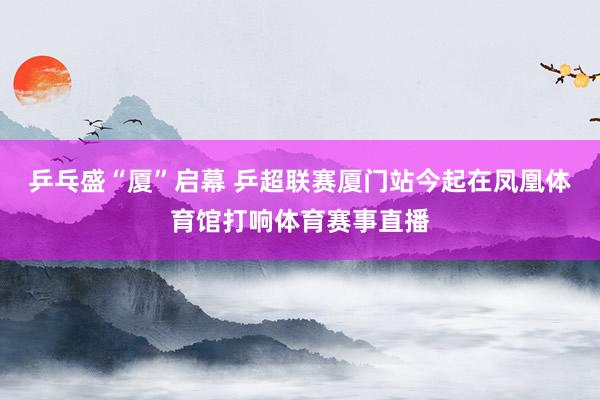 乒乓盛“厦”启幕 乒超联赛厦门站今起在凤凰体育馆打响体育赛事直播