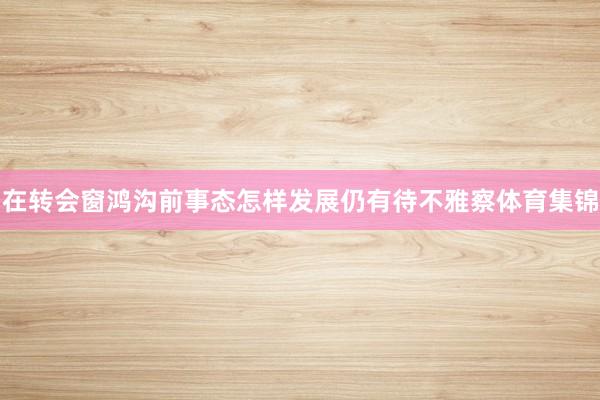 在转会窗鸿沟前事态怎样发展仍有待不雅察体育集锦