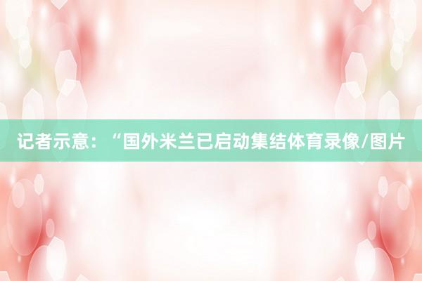 记者示意：“国外米兰已启动集结体育录像/图片