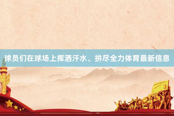 球员们在球场上挥洒汗水、拼尽全力体育最新信息