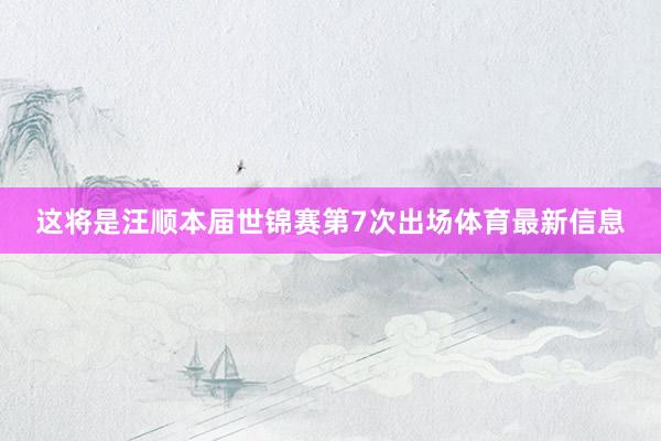 这将是汪顺本届世锦赛第7次出场体育最新信息