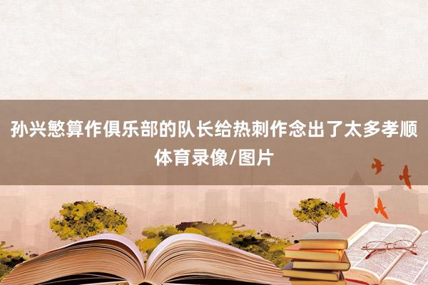 孙兴慜算作俱乐部的队长给热刺作念出了太多孝顺体育录像/图片