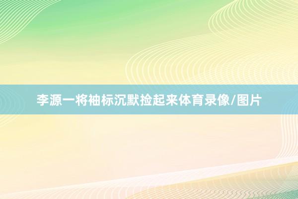 李源一将袖标沉默捡起来体育录像/图片