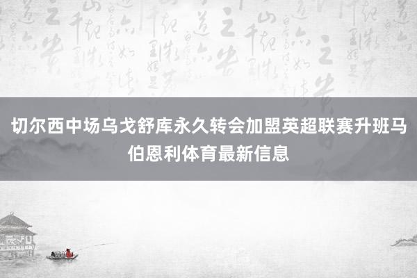 切尔西中场乌戈舒库永久转会加盟英超联赛升班马伯恩利体育最新信息