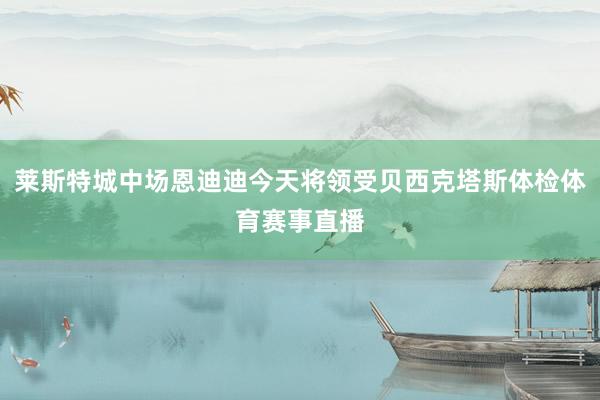 莱斯特城中场恩迪迪今天将领受贝西克塔斯体检体育赛事直播