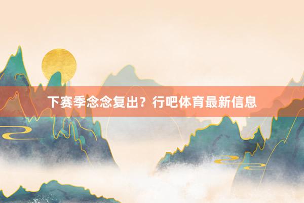下赛季念念复出？行吧体育最新信息