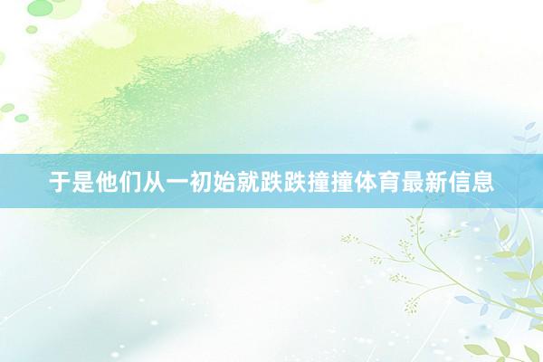 于是他们从一初始就跌跌撞撞体育最新信息