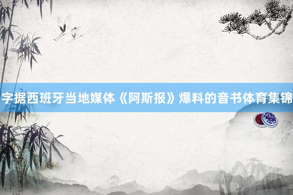 字据西班牙当地媒体《阿斯报》爆料的音书体育集锦