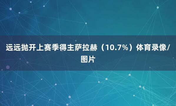 远远抛开上赛季得主萨拉赫（10.7%）体育录像/图片