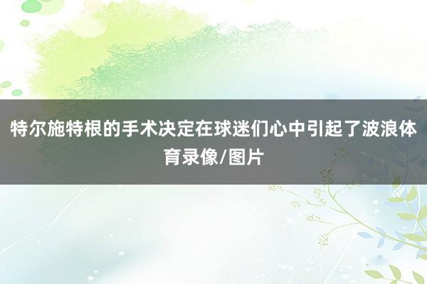 特尔施特根的手术决定在球迷们心中引起了波浪体育录像/图片
