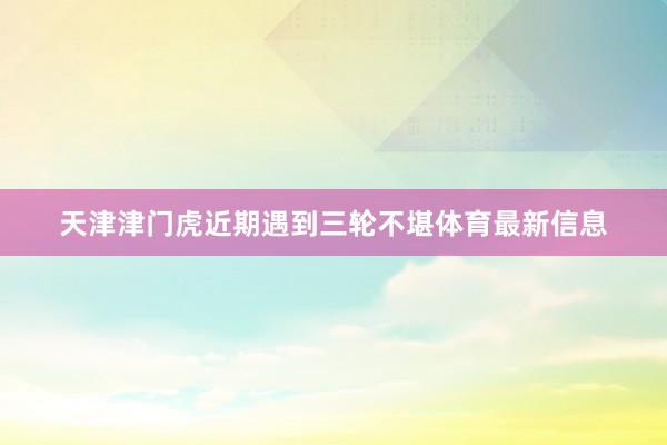 天津津门虎近期遇到三轮不堪体育最新信息