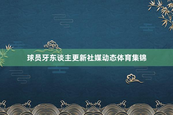 球员牙东谈主更新社媒动态体育集锦
