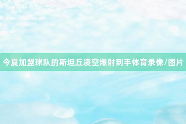 今夏加盟球队的斯坦丘凌空爆射到手体育录像/图片