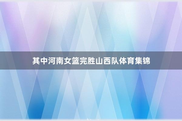 其中河南女篮完胜山西队体育集锦
