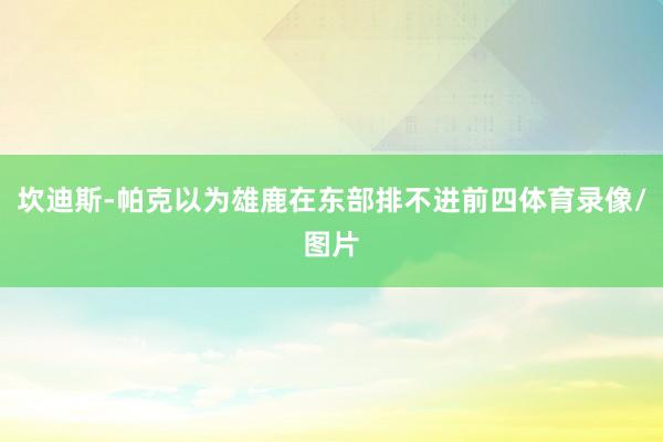坎迪斯-帕克以为雄鹿在东部排不进前四体育录像/图片
