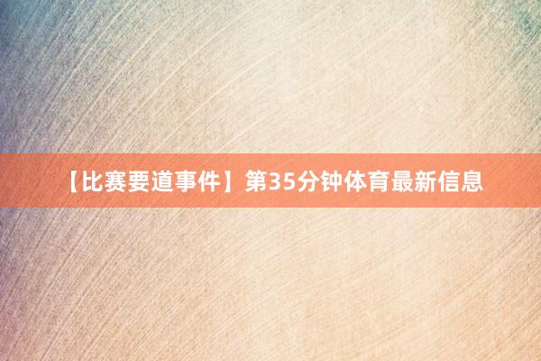 【比赛要道事件】第35分钟体育最新信息