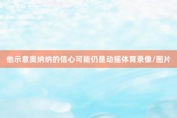 他示意奥纳纳的信心可能仍是动摇体育录像/图片