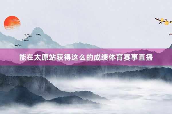 能在太原站获得这么的成绩体育赛事直播