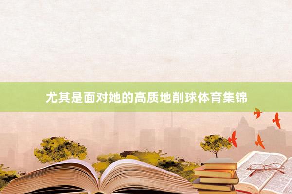 尤其是面对她的高质地削球体育集锦