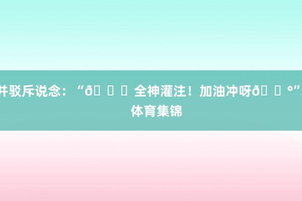 并驳斥说念：“🔒全神灌注！加油冲呀🌰”    体育集锦