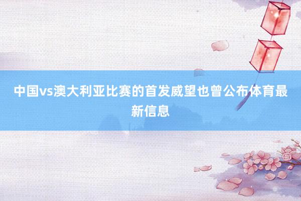 中国vs澳大利亚比赛的首发威望也曾公布体育最新信息