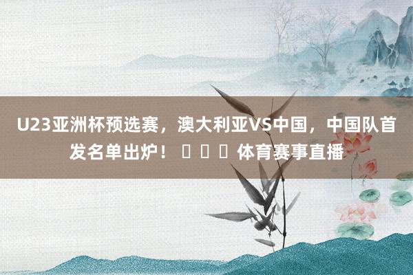 U23亚洲杯预选赛，澳大利亚VS中国，中国队首发名单出炉！ ​​​体育赛事直播