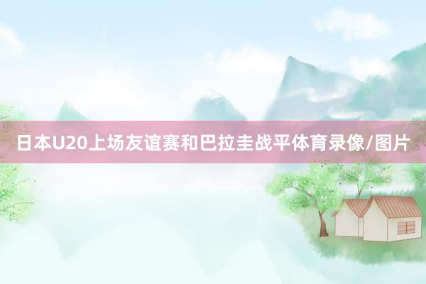 日本U20上场友谊赛和巴拉圭战平体育录像/图片