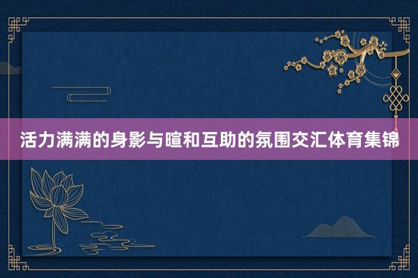 活力满满的身影与暄和互助的氛围交汇体育集锦