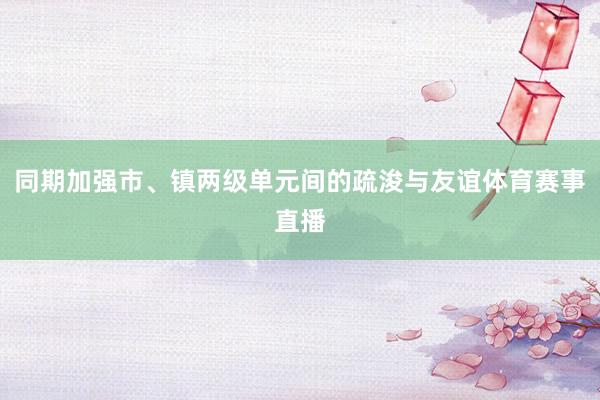 同期加强市、镇两级单元间的疏浚与友谊体育赛事直播