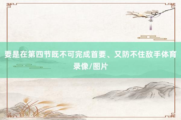 要是在第四节既不可完成首要、又防不住敌手体育录像/图片