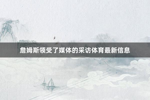 詹姆斯领受了媒体的采访体育最新信息
