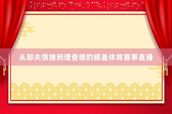 头部失慎撞到理查德的膝盖体育赛事直播