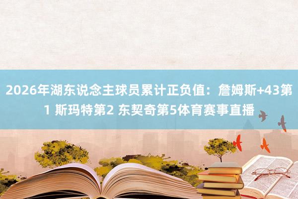2026年湖东说念主球员累计正负值：詹姆斯+43第1 斯玛特第2 东契奇第5体育赛事直播