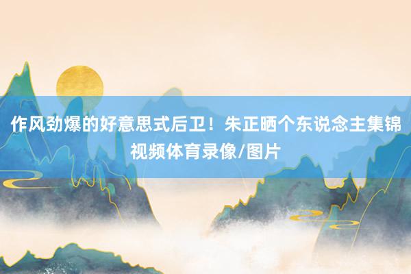 作风劲爆的好意思式后卫！朱正晒个东说念主集锦视频体育录像/图片