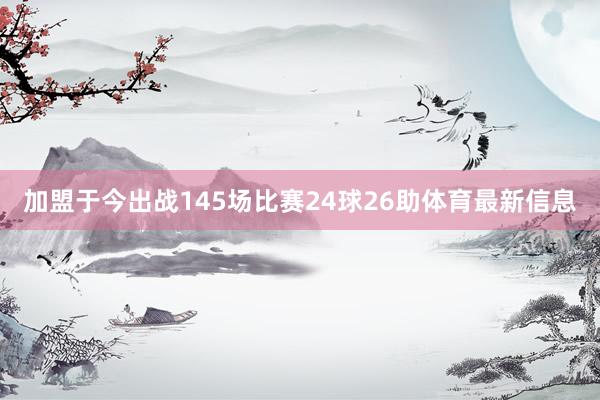 加盟于今出战145场比赛24球26助体育最新信息