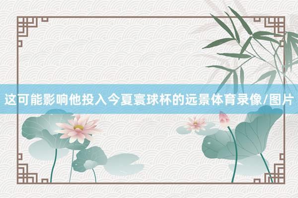 这可能影响他投入今夏寰球杯的远景体育录像/图片
