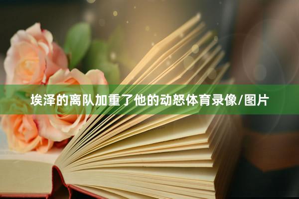 埃泽的离队加重了他的动怒体育录像/图片