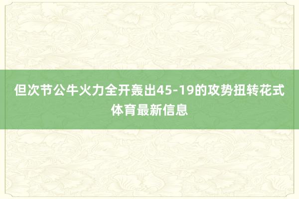 但次节公牛火力全开轰出45-19的攻势扭转花式体育最新信息