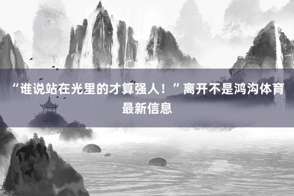 “谁说站在光里的才算强人！”离开不是鸿沟体育最新信息