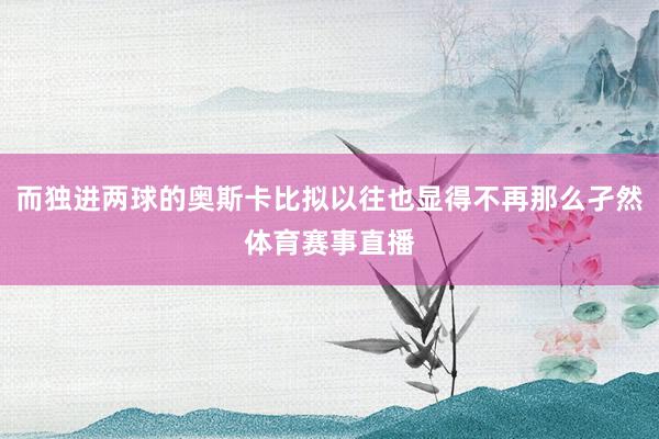 而独进两球的奥斯卡比拟以往也显得不再那么孑然体育赛事直播