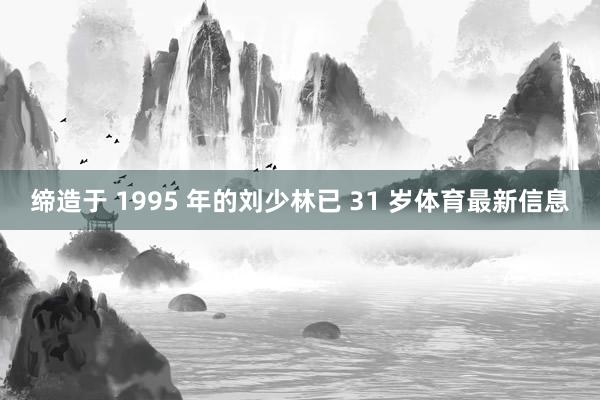 缔造于 1995 年的刘少林已 31 岁体育最新信息