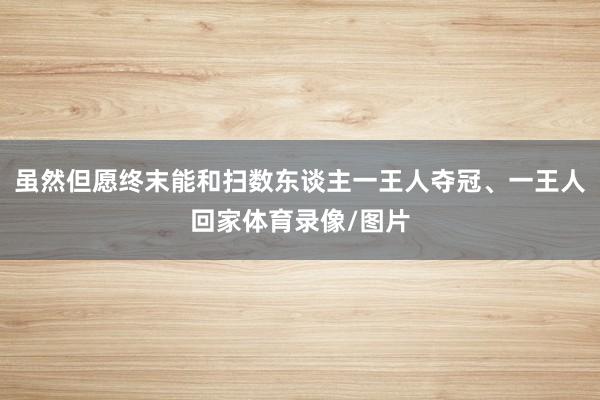 虽然但愿终末能和扫数东谈主一王人夺冠、一王人回家体育录像/图片