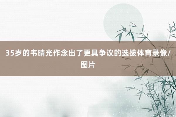 35岁的韦晴光作念出了更具争议的选拔体育录像/图片