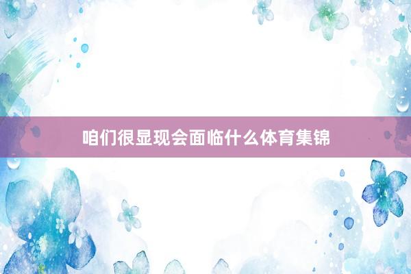 咱们很显现会面临什么体育集锦