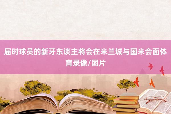 届时球员的新牙东谈主将会在米兰城与国米会面体育录像/图片