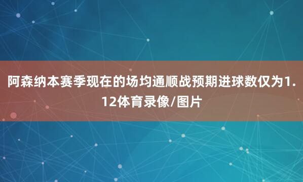 阿森纳本赛季现在的场均通顺战预期进球数仅为1.12体育录像/图片