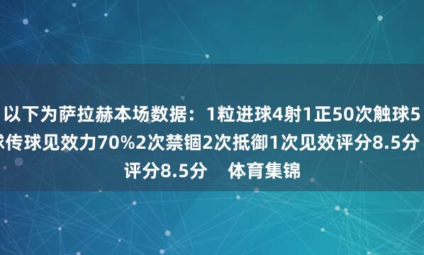 以下为萨拉赫本场数据：1粒进球4射1正50次触球5次环节传球传球见效力70%2次禁锢2次抵御1次见效评分8.5分    体育集锦