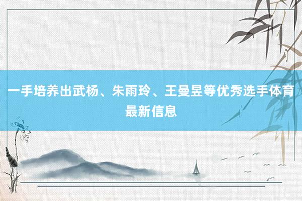 一手培养出武杨、朱雨玲、王曼昱等优秀选手体育最新信息