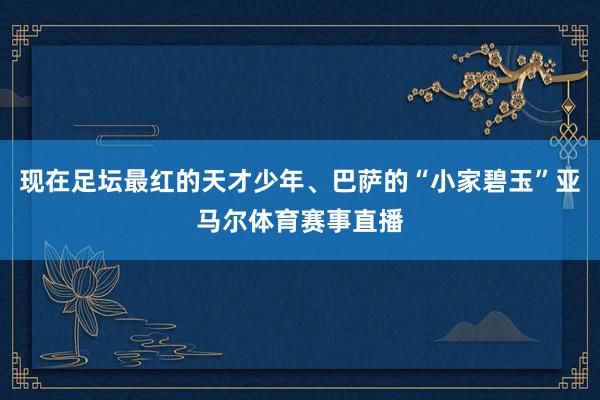 现在足坛最红的天才少年、巴萨的“小家碧玉”亚马尔体育赛事直播