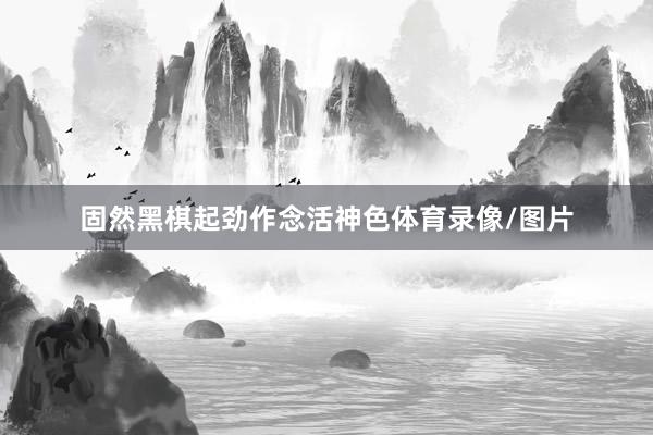 固然黑棋起劲作念活神色体育录像/图片